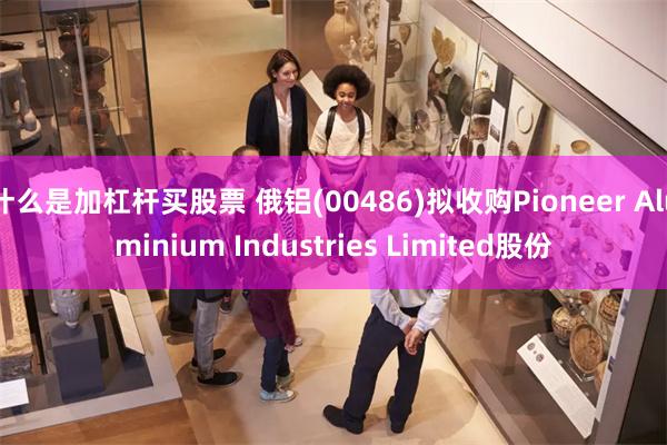 什么是加杠杆买股票 俄铝(00486)拟收购Pioneer Aluminium Industries Limited股份