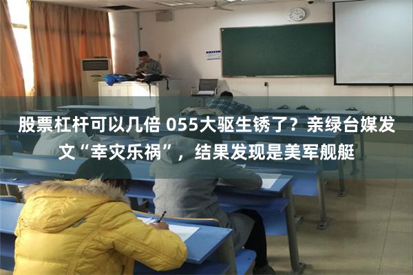 股票杠杆可以几倍 055大驱生锈了？亲绿台媒发文“幸灾乐祸”，结果发现是美军舰艇