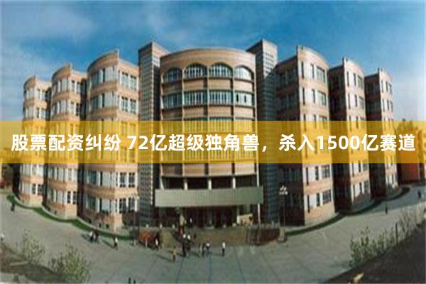 股票配资纠纷 72亿超级独角兽，杀入1500亿赛道