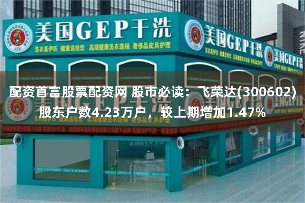 配资首富股票配资网 股市必读：飞荣达(300602)股东户数4.23万户，较上期增加1.47%