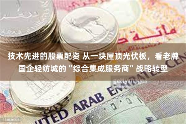 技术先进的股票配资 从一块屋顶光伏板，看老牌国企轻纺城的“综合集成服务商”战略转型