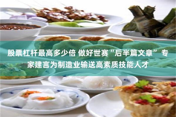 股票杠杆最高多少倍 做好世赛“后半篇文章” 专家建言为制造业输送高素质技能人才