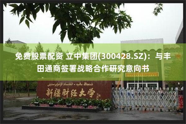 免费股票配资 立中集团(300428.SZ)：与丰田通商签署战略合作研究意向书