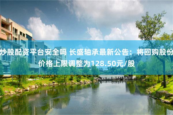 炒股配资平台安全吗 长盛轴承最新公告：将回购股份价格上限调整为128.50元/股
