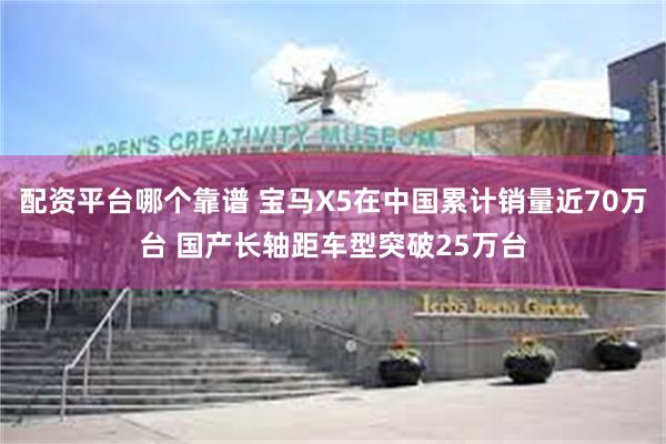 配资平台哪个靠谱 宝马X5在中国累计销量近70万台 国产长轴距车型突破25万台