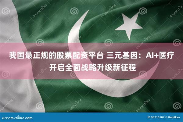 我国最正规的股票配资平台 三元基因：AI+医疗 开启全面战略升级新征程