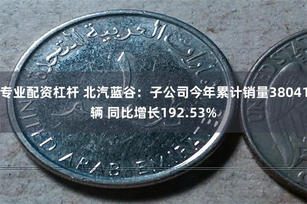 专业配资杠杆 北汽蓝谷：子公司今年累计销量38041辆 同比增长192.53%