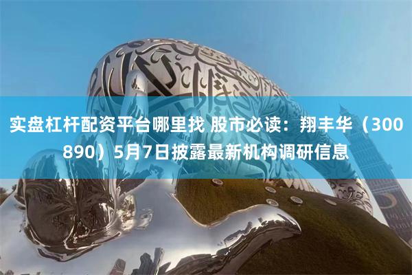 实盘杠杆配资平台哪里找 股市必读：翔丰华（300890）5月7日披露最新机构调研信息