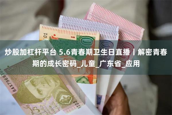 炒股加杠杆平台 5.6青春期卫生日直播丨解密青春期的成长密码_儿童_广东省_应用