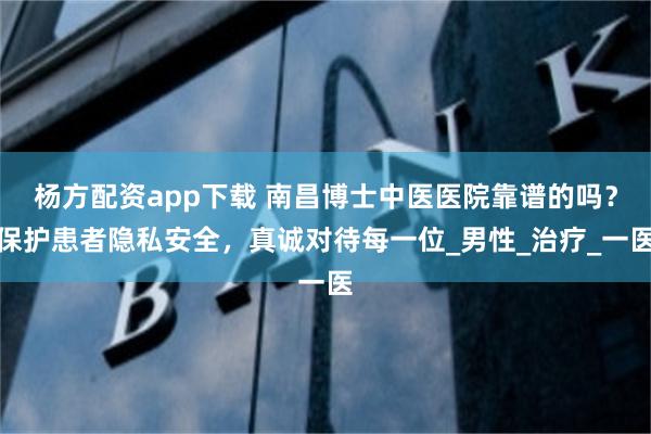 杨方配资app下载 南昌博士中医医院靠谱的吗？保护患者隐私安全，真诚对待每一位_男性_治疗_一医