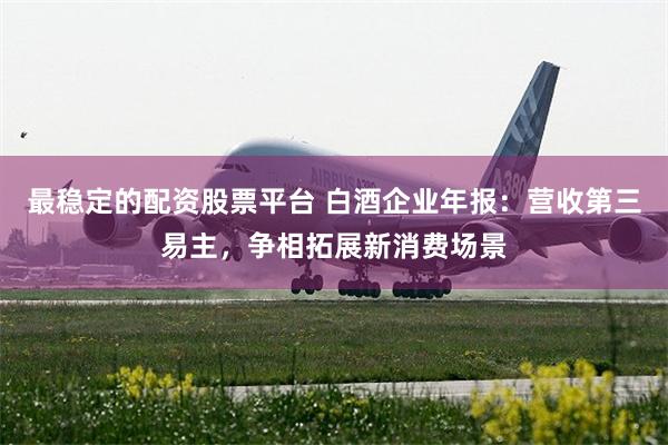 最稳定的配资股票平台 白酒企业年报：营收第三易主，争相拓展新消费场景
