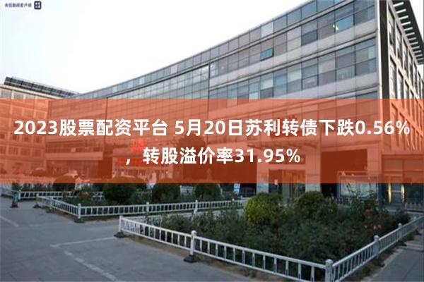 2023股票配资平台 5月20日苏利转债下跌0.56%，转股溢价率31.95%