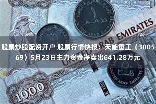 股票炒股配资开户 股票行情快报：天能重工（300569）5月23日主力资金净卖出641.28万元