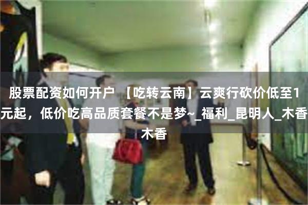 股票配资如何开户 【吃转云南】云爽行砍价低至1元起，低价吃高品质套餐不是梦~_福利_昆明人_木香