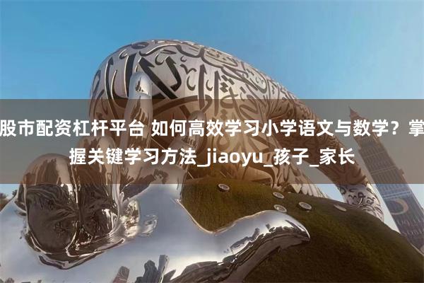 股市配资杠杆平台 如何高效学习小学语文与数学？掌握关键学习方法_jiaoyu_孩子_家长