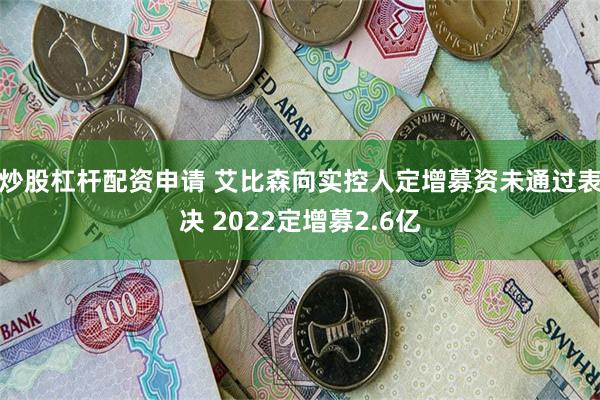 炒股杠杆配资申请 艾比森向实控人定增募资未通过表决 2022定增募2.6亿