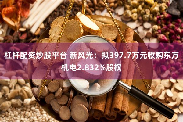 杠杆配资炒股平台 新风光：拟397.7万元收购东方机电2.832%股权