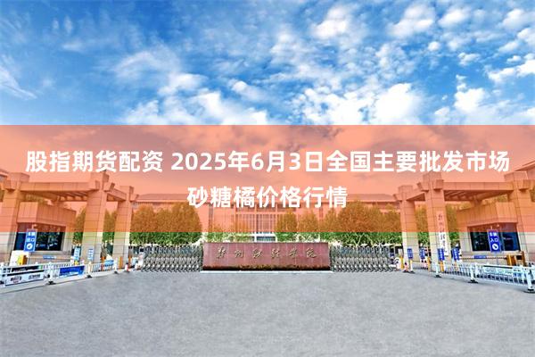 股指期货配资 2025年6月3日全国主要批发市场砂糖橘价格行情