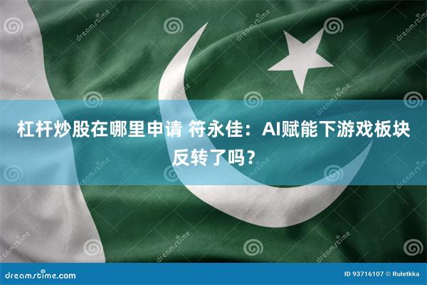 杠杆炒股在哪里申请 符永佳：AI赋能下游戏板块反转了吗？