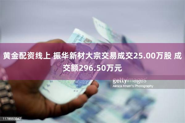 黄金配资线上 振华新材大宗交易成交25.00万股 成交额296.50万元