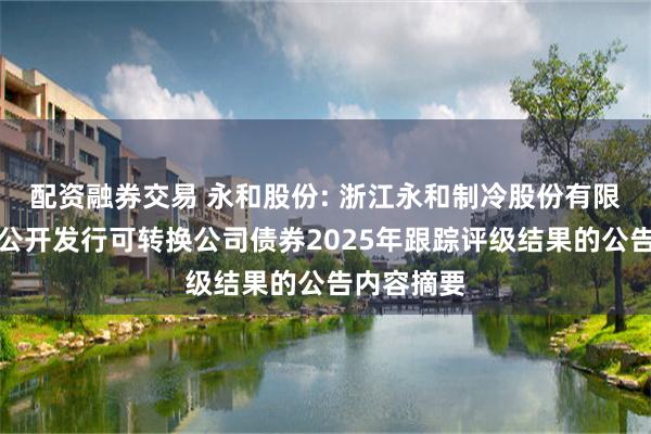 配资融券交易 永和股份: 浙江永和制冷股份有限公司关于公开发行可转换公司债券2025年跟踪评级结果的公告内容摘要
