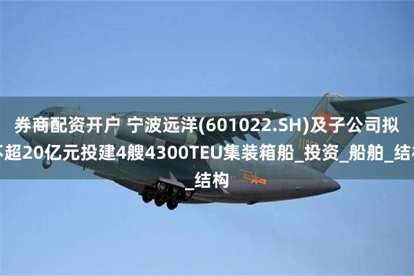 券商配资开户 宁波远洋(601022.SH)及子公司拟不超20亿元投建4艘4300TEU集装箱船_投资_船舶_结构