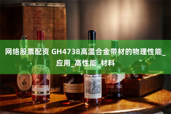 网络股票配资 GH4738高温合金带材的物理性能_应用_高性能_材料