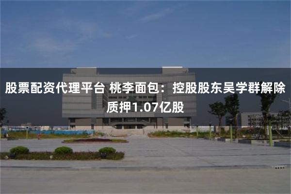 股票配资代理平台 桃李面包：控股股东吴学群解除质押1.07亿股