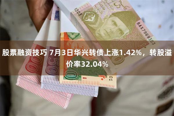 股票融资技巧 7月3日华兴转债上涨1.42%，转股溢价率32.04%