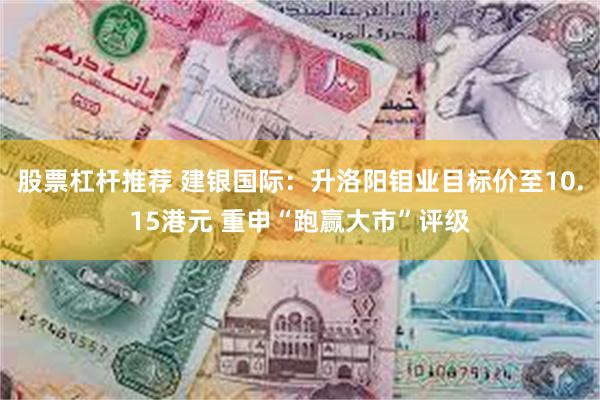 股票杠杆推荐 建银国际：升洛阳钼业目标价至10.15港元 重申“跑赢大市”评级