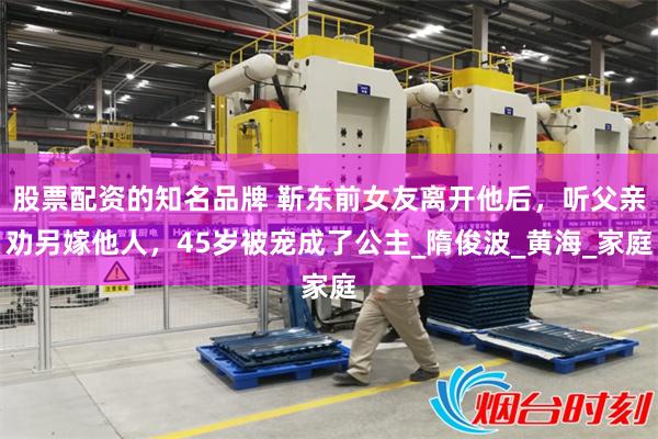 股票配资的知名品牌 靳东前女友离开他后，听父亲劝另嫁他人，45岁被宠成了公主_隋俊波_黄海_家庭