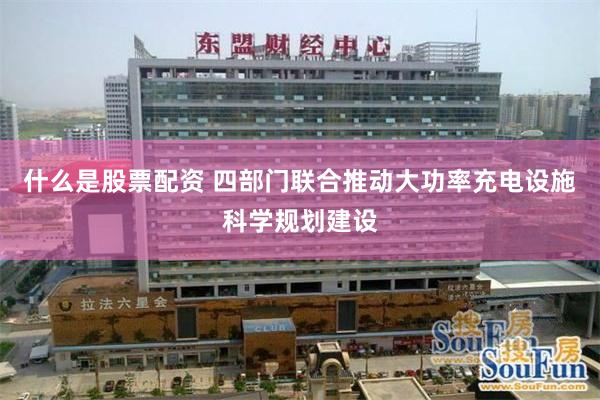什么是股票配资 四部门联合推动大功率充电设施科学规划建设